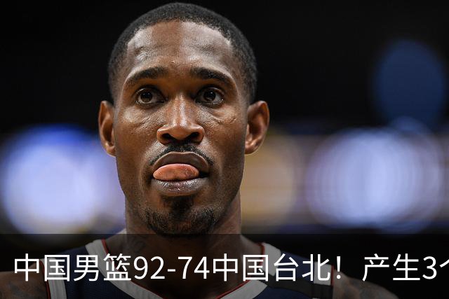 中国男篮92-74中国台北！产生3个意想不到和2个事实 最新排名有变