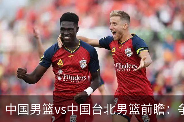 中国男篮vs中国台北男篮前瞻：争胜需做好5点 生死战退无可退